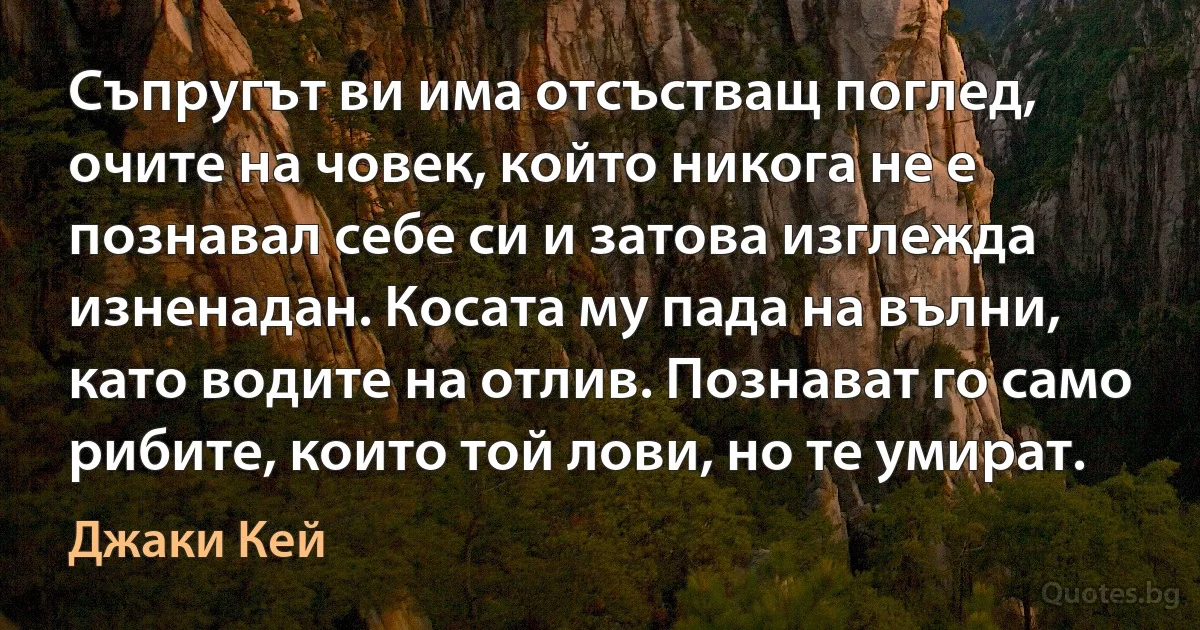 Съпругът ви има отсъстващ поглед, очите на човек, който никога не е познавал себе си и затова изглежда изненадан. Косата му пада на вълни, като водите на отлив. Познават го само рибите, които той лови, но те умират. (Джаки Кей)