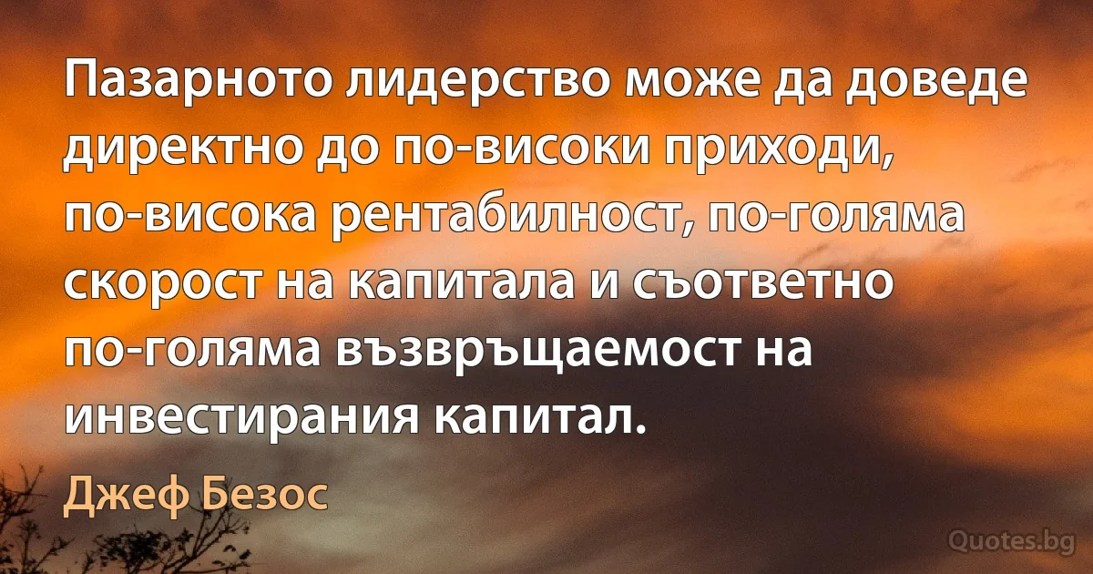 Пазарното лидерство може да доведе директно до по-високи приходи, по-висока рентабилност, по-голяма скорост на капитала и съответно по-голяма възвръщаемост на инвестирания капитал. (Джеф Безос)