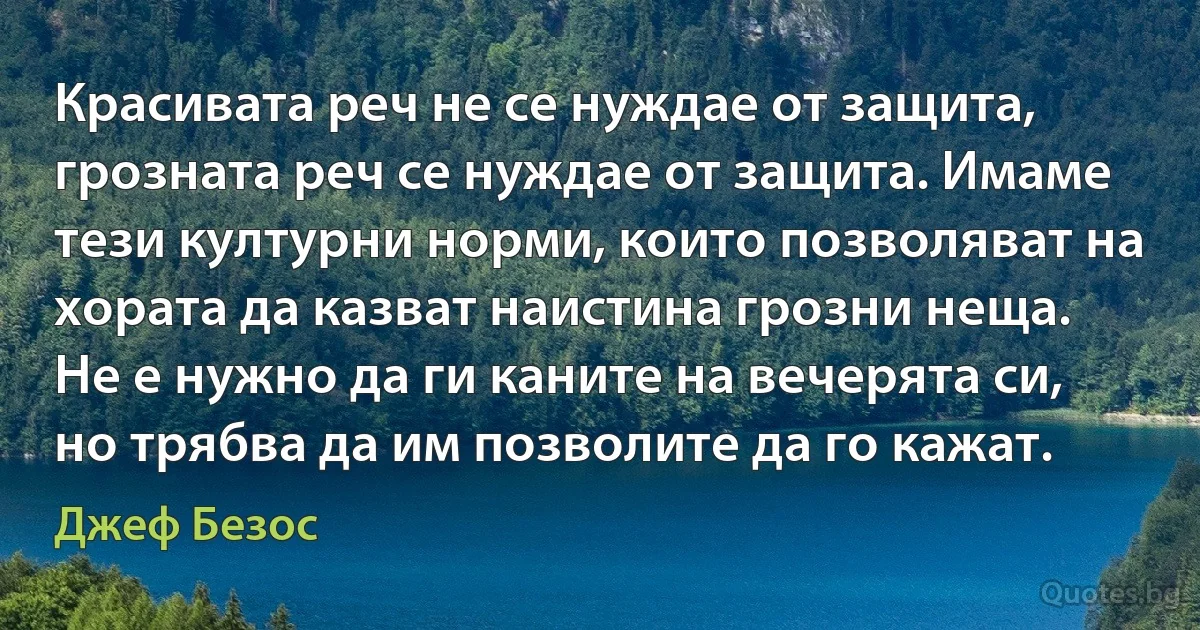 Красивата реч не се нуждае от защита, грозната реч се нуждае от защита. Имаме тези културни норми, които позволяват на хората да казват наистина грозни неща. Не е нужно да ги каните на вечерята си, но трябва да им позволите да го кажат. (Джеф Безос)