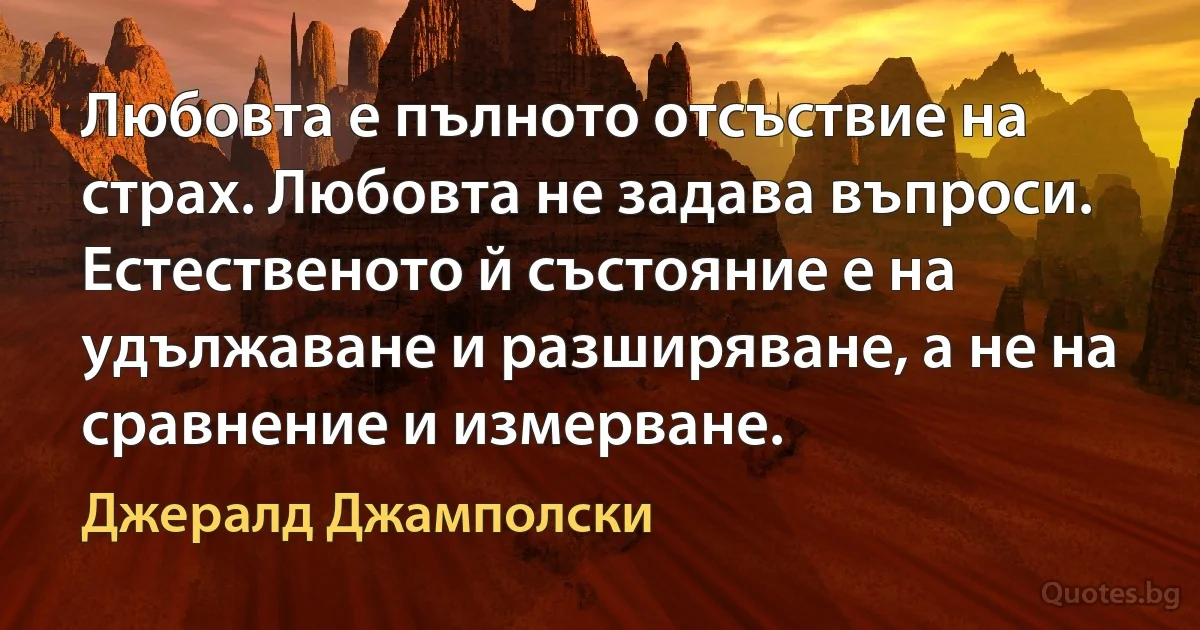 Любовта е пълното отсъствие на страх. Любовта не задава въпроси. Естественото й състояние е на удължаване и разширяване, а не на сравнение и измерване. (Джералд Джамполски)