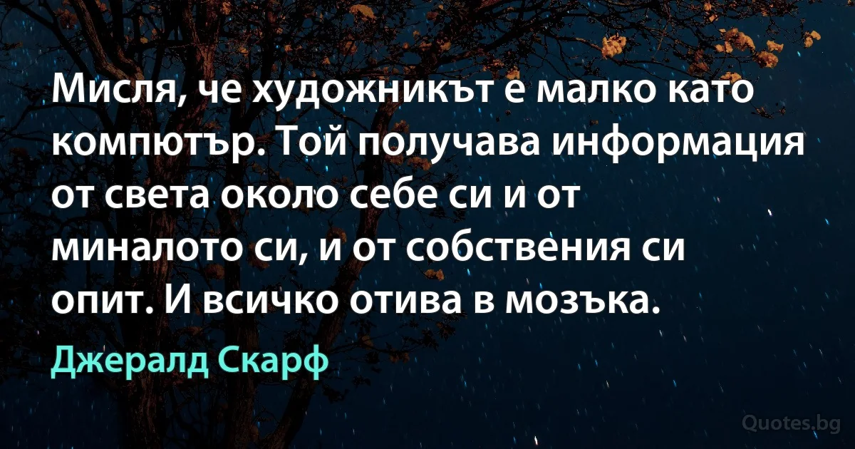 Мисля, че художникът е малко като компютър. Той получава информация от света около себе си и от миналото си, и от собствения си опит. И всичко отива в мозъка. (Джералд Скарф)