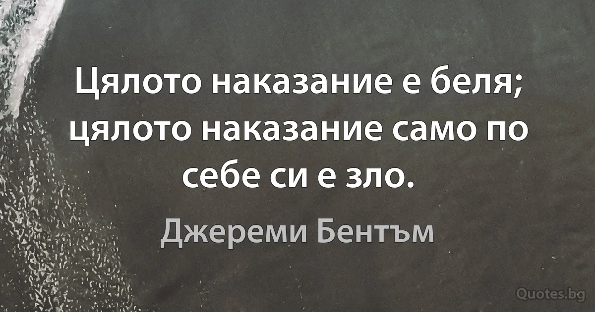 Цялото наказание е беля; цялото наказание само по себе си е зло. (Джереми Бентъм)