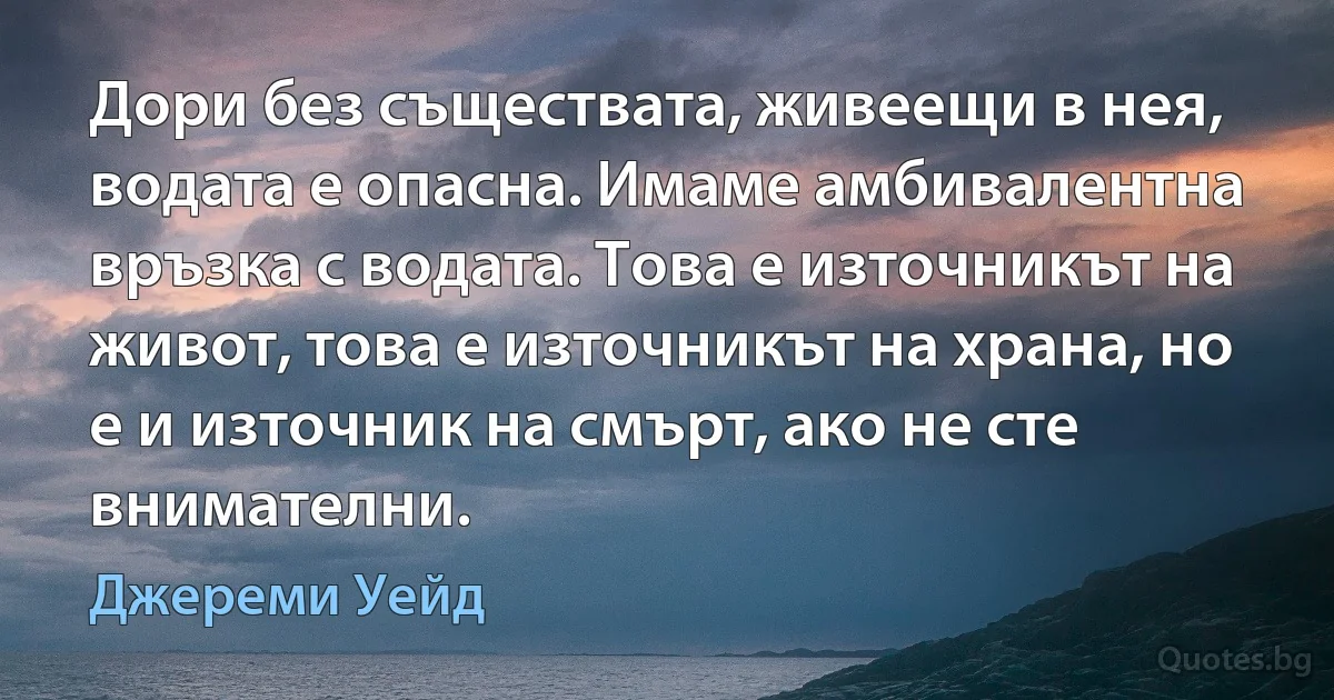 Дори без съществата, живеещи в нея, водата е опасна. Имаме амбивалентна връзка с водата. Това е източникът на живот, това е източникът на храна, но е и източник на смърт, ако не сте внимателни. (Джереми Уейд)