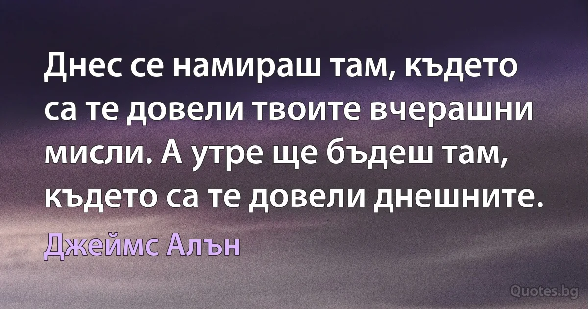 Днес се намираш там, където са те довели твоите вчерашни мисли. А утре ще бъдеш там, където са те довели днешните. (Джеймс Алън)