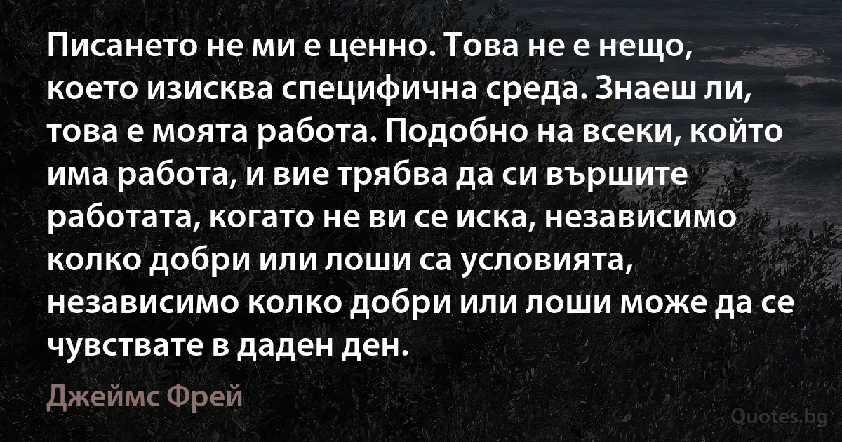 Писането не ми е ценно. Това не е нещо, което изисква специфична среда. Знаеш ли, това е моята работа. Подобно на всеки, който има работа, и вие трябва да си вършите работата, когато не ви се иска, независимо колко добри или лоши са условията, независимо колко добри или лоши може да се чувствате в даден ден. (Джеймс Фрей)