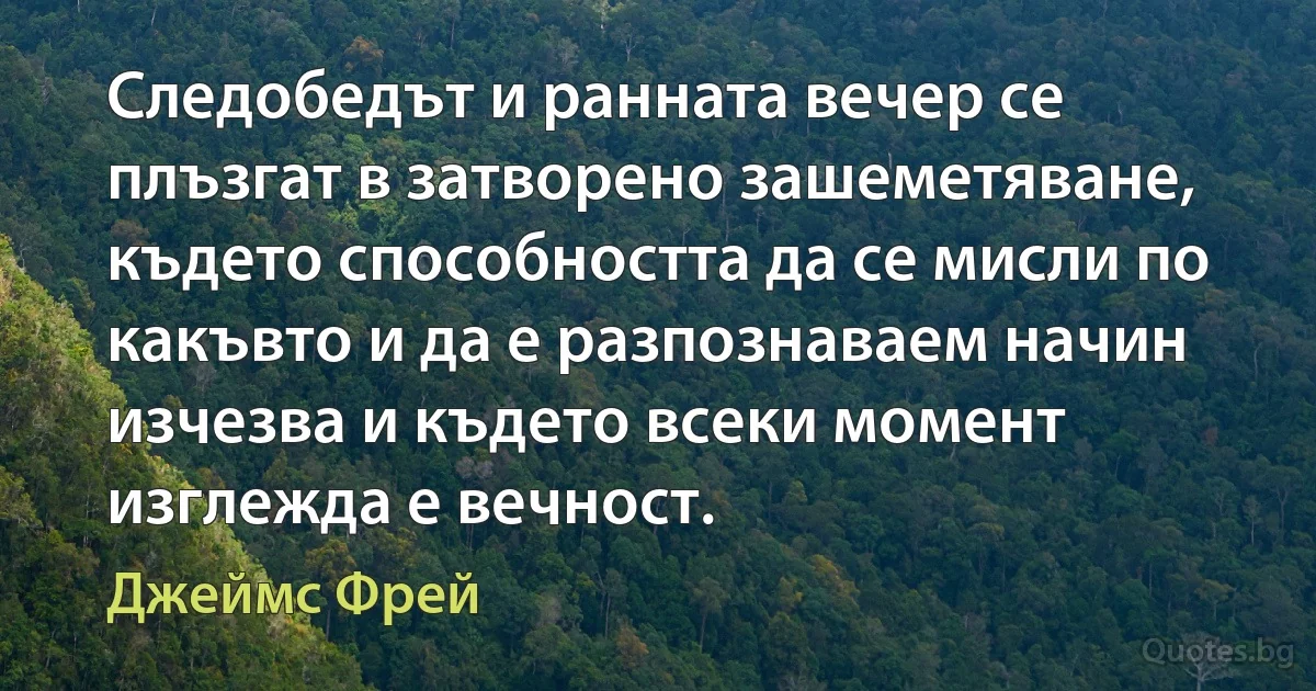 Следобедът и ранната вечер се плъзгат в затворено зашеметяване, където способността да се мисли по какъвто и да е разпознаваем начин изчезва и където всеки момент изглежда е вечност. (Джеймс Фрей)