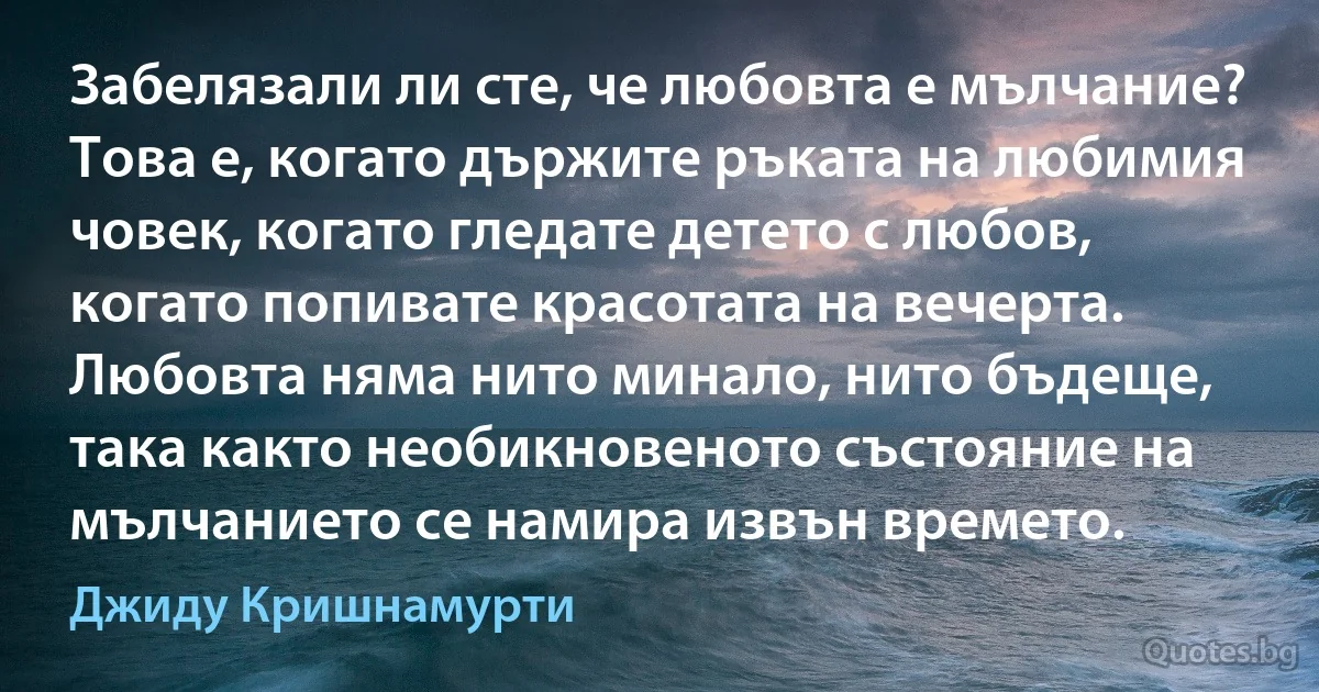 Забелязали ли сте, че любовта е мълчание? Това е, когато държите ръката на любимия човек, когато гледате детето с любов, когато попивате красотата на вечерта. Любовта няма нито минало, нито бъдеще, така както необикновеното състояние на мълчанието се намира извън времето. (Джиду Кришнамурти)