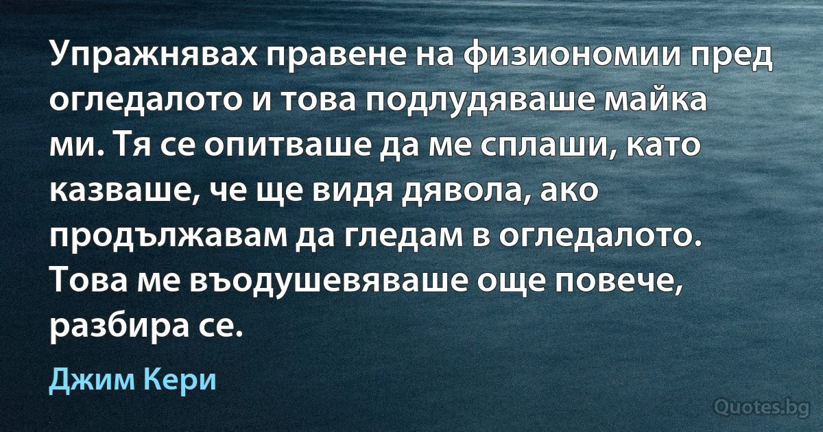 Упражнявах правене на физиономии пред огледалото и това подлудяваше майка ми. Тя се опитваше да ме сплаши, като казваше, че ще видя дявола, ако продължавам да гледам в огледалото. Това ме въодушевяваше още повече, разбира се. (Джим Кери)