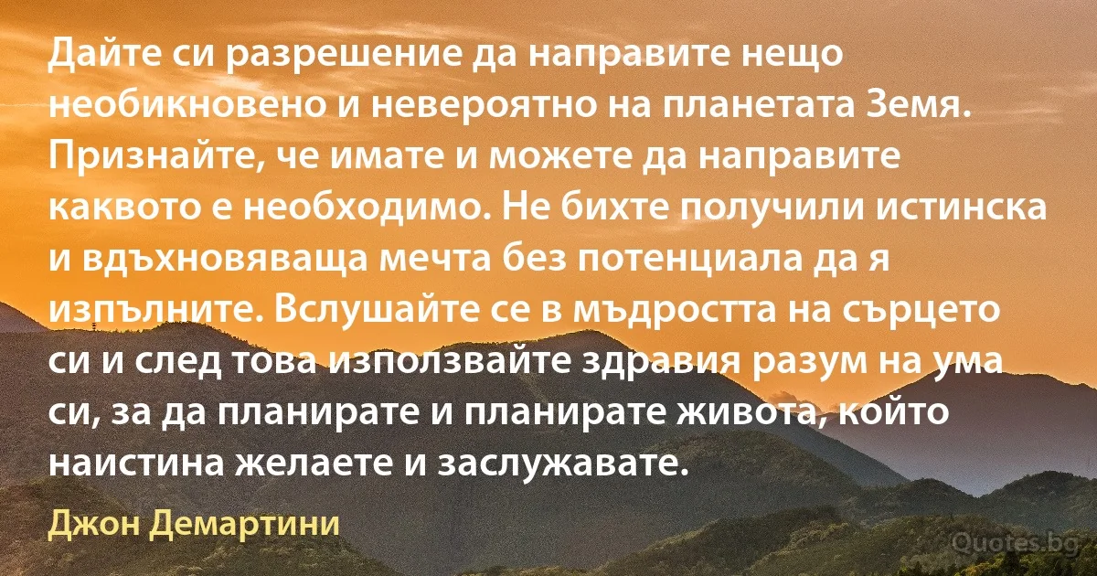 Дайте си разрешение да направите нещо необикновено и невероятно на планетата Земя. Признайте, че имате и можете да направите каквото е необходимо. Не бихте получили истинска и вдъхновяваща мечта без потенциала да я изпълните. Вслушайте се в мъдростта на сърцето си и след това използвайте здравия разум на ума си, за да планирате и планирате живота, който наистина желаете и заслужавате. (Джон Демартини)