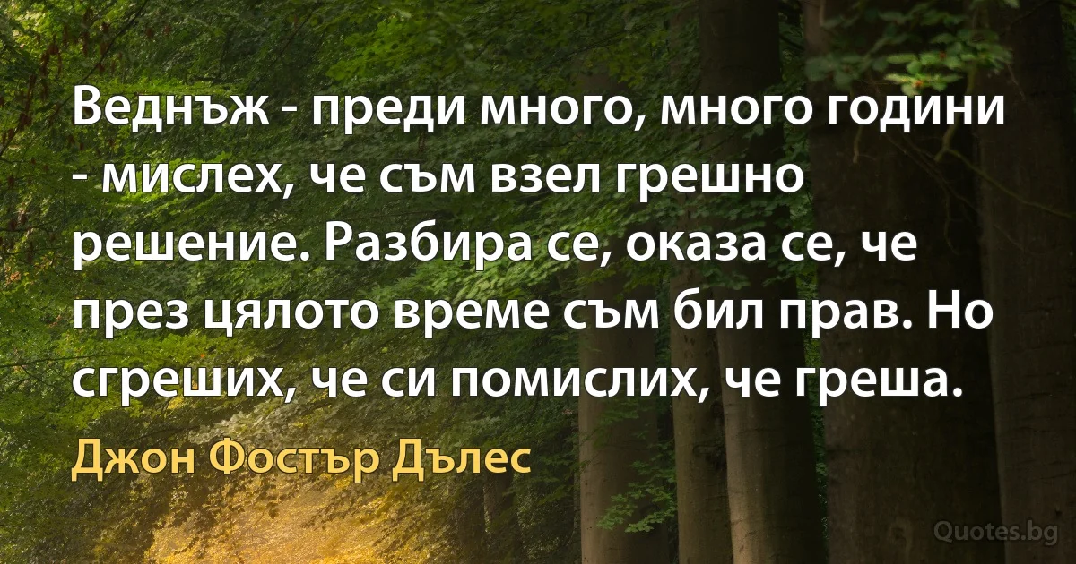 Веднъж - преди много, много години - мислех, че съм взел грешно решение. Разбира се, оказа се, че през цялото време съм бил прав. Но сгреших, че си помислих, че греша. (Джон Фостър Дълес)