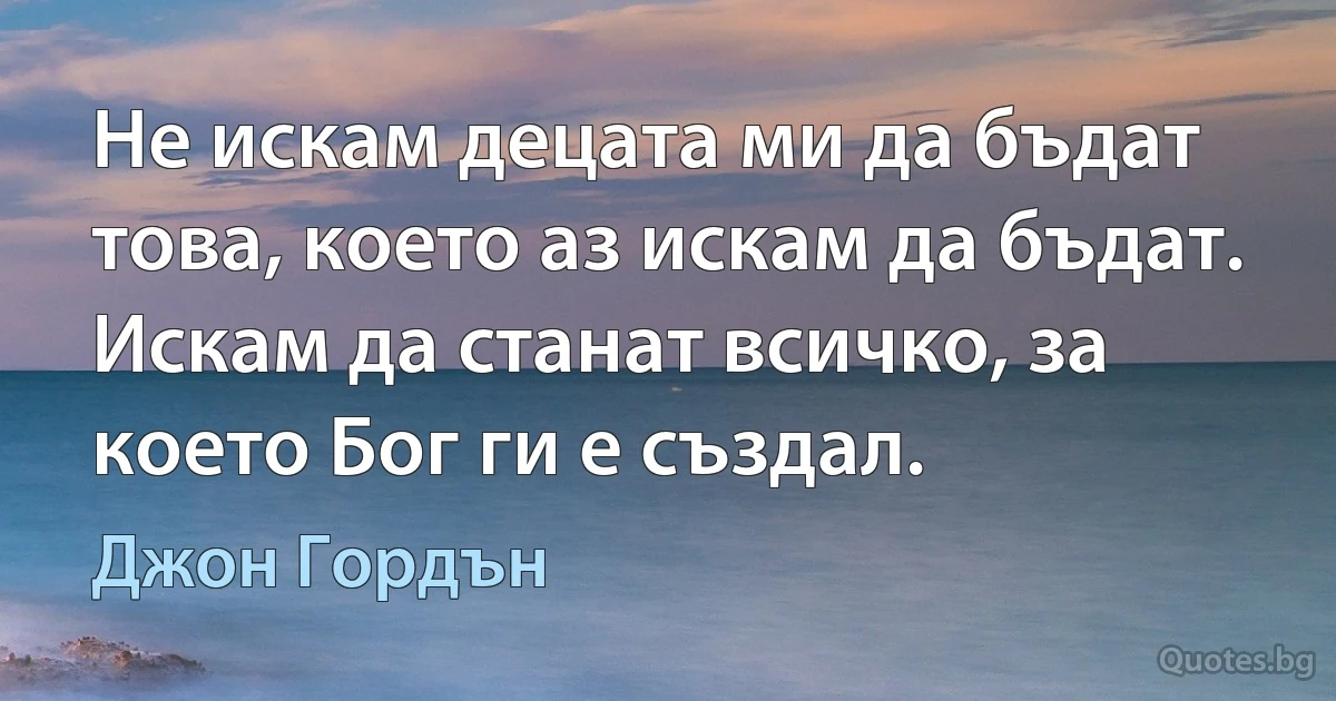 Не искам децата ми да бъдат това, което аз искам да бъдат. Искам да станат всичко, за което Бог ги е създал. (Джон Гордън)