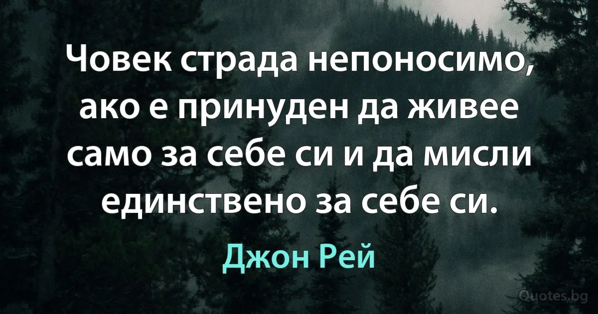 Човек страда непоносимо, ако е принуден да живее само за себе си и да мисли единствено за себе си. (Джон Рей)