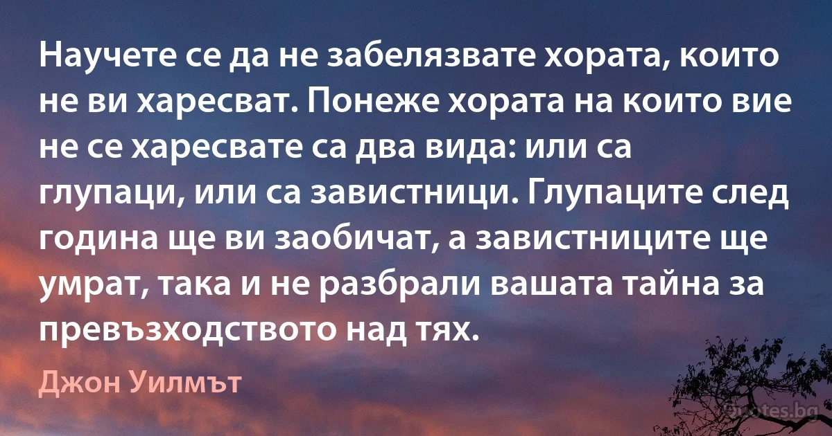 Научете се да не забелязвате хората, които не ви харесват. Понеже хората на които вие не се харесвате са два вида: или са глупаци, или са завистници. Глупаците след година ще ви заобичат, а завистниците ще умрат, така и не разбрали вашата тайна за превъзходството над тях. (Джон Уилмът)