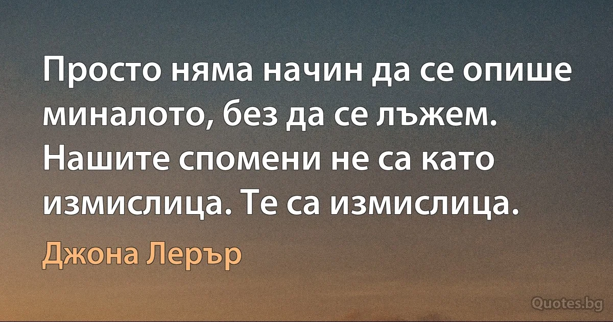 Просто няма начин да се опише миналото, без да се лъжем. Нашите спомени не са като измислица. Те са измислица. (Джона Лерър)