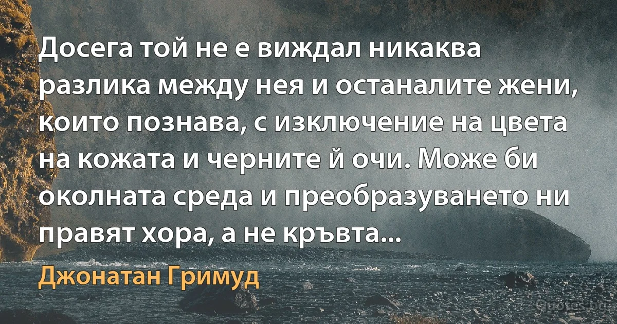 Досега той не е виждал никаква разлика между нея и останалите жени, които познава, с изключение на цвета на кожата и черните й очи. Може би околната среда и преобразуването ни правят хора, а не кръвта... (Джонатан Гримуд)