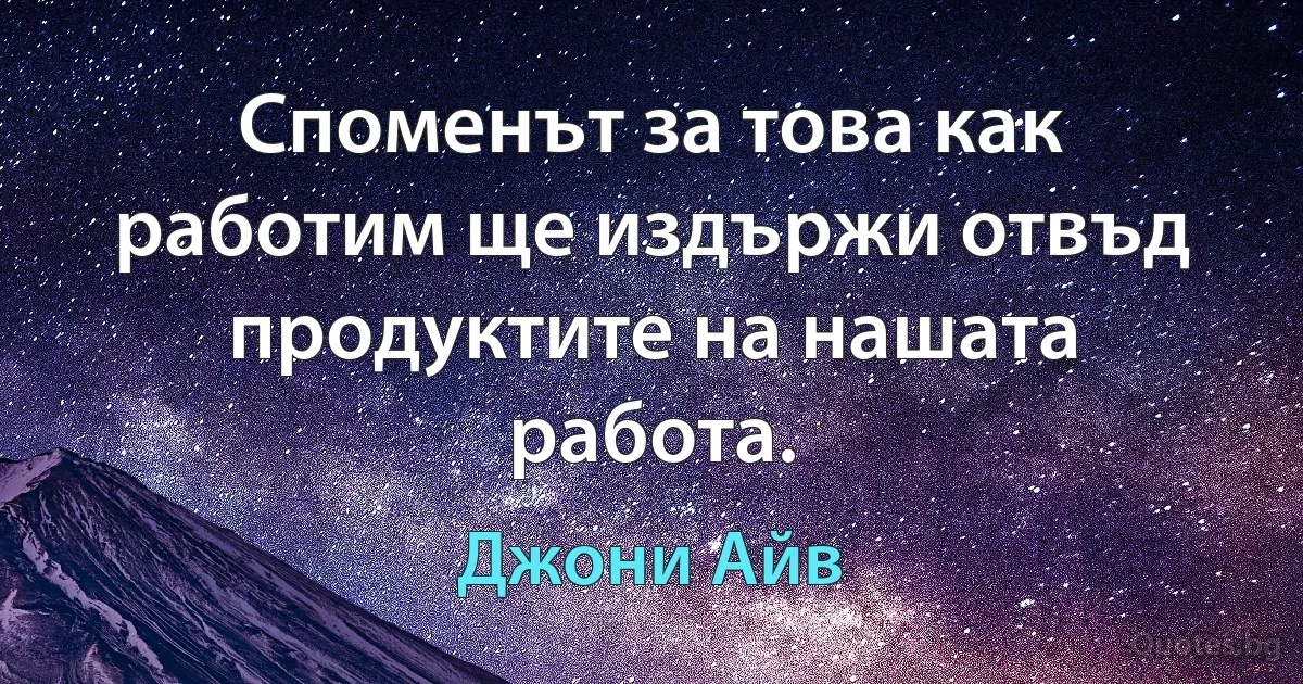 Споменът за това как работим ще издържи отвъд продуктите на нашата работа. (Джони Айв)