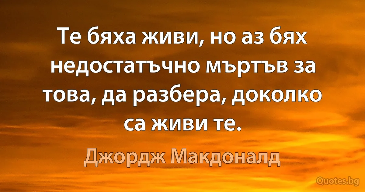 Те бяха живи, но аз бях недостатъчно мъртъв за това, да разбера, доколко са живи те. (Джордж Макдоналд)