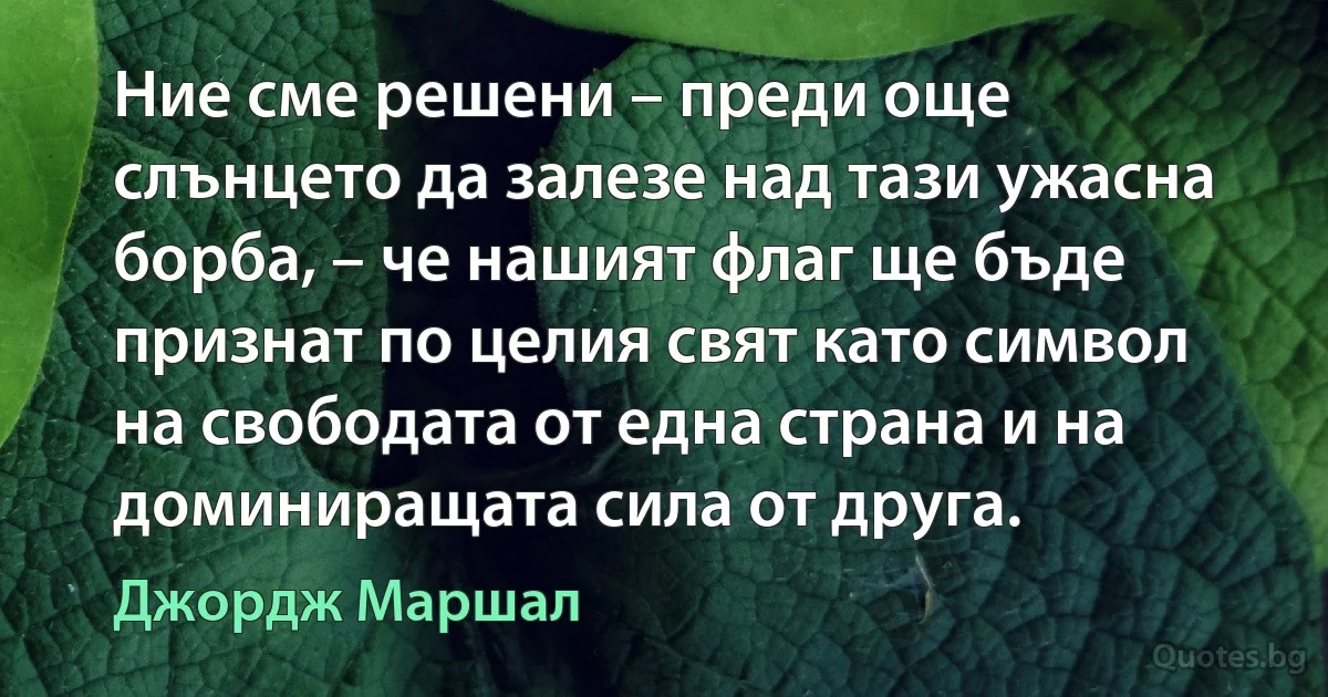 Ние сме решени – преди още слънцето да залезе над тази ужасна борба, – че нашият флаг ще бъде признат по целия свят като символ на свободата от една страна и на доминиращата сила от друга. (Джордж Маршал)