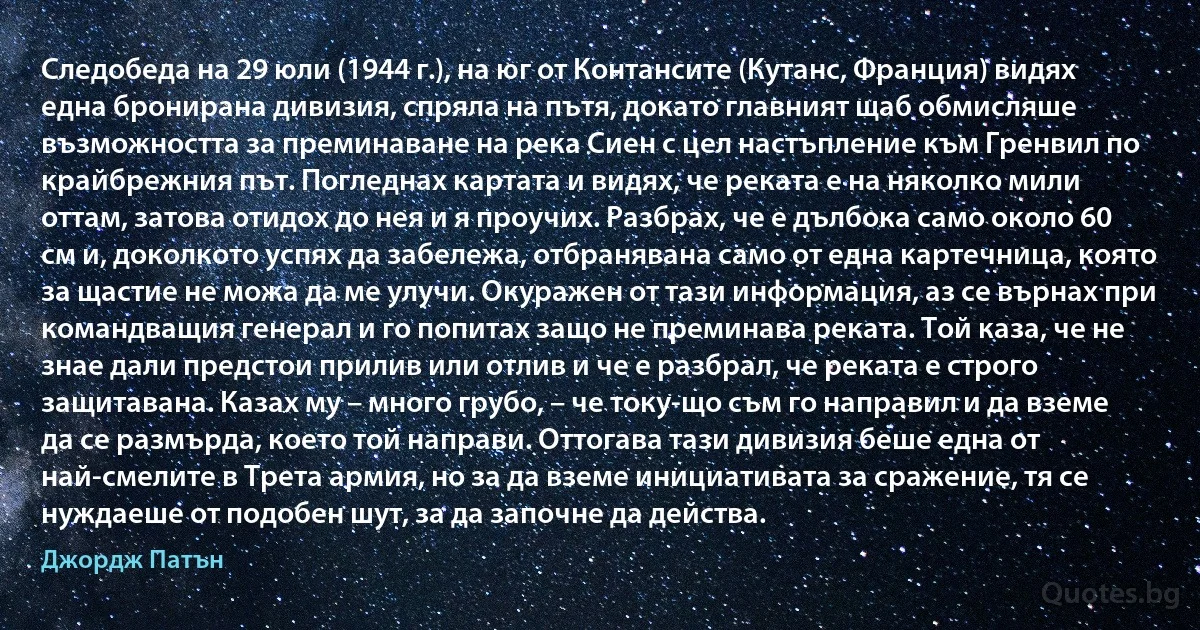 Следобеда на 29 юли (1944 г.), на юг от Контансите (Кутанс, Франция) видях една бронирана дивизия, спряла на пътя, докато главният щаб обмисляше възможността за преминаване на река Сиен с цел настъпление към Гренвил по крайбрежния път. Погледнах картата и видях, че реката е на няколко мили оттам, затова отидох до нея и я проучих. Разбрах, че е дълбока само около 60 см и, доколкото успях да забележа, отбранявана само от една картечница, която за щастие не можа да ме улучи. Окуражен от тази информация, аз се върнах при командващия генерал и го попитах защо не преминава реката. Той каза, че не знае дали предстои прилив или отлив и че е разбрал, че реката е строго защитавана. Казах му – много грубо, – че току-що съм го направил и да вземе да се размърда, което той направи. Оттогава тази дивизия беше една от най-смелите в Трета армия, но за да вземе инициативата за сражение, тя се нуждаеше от подобен шут, за да започне да действа. (Джордж Патън)