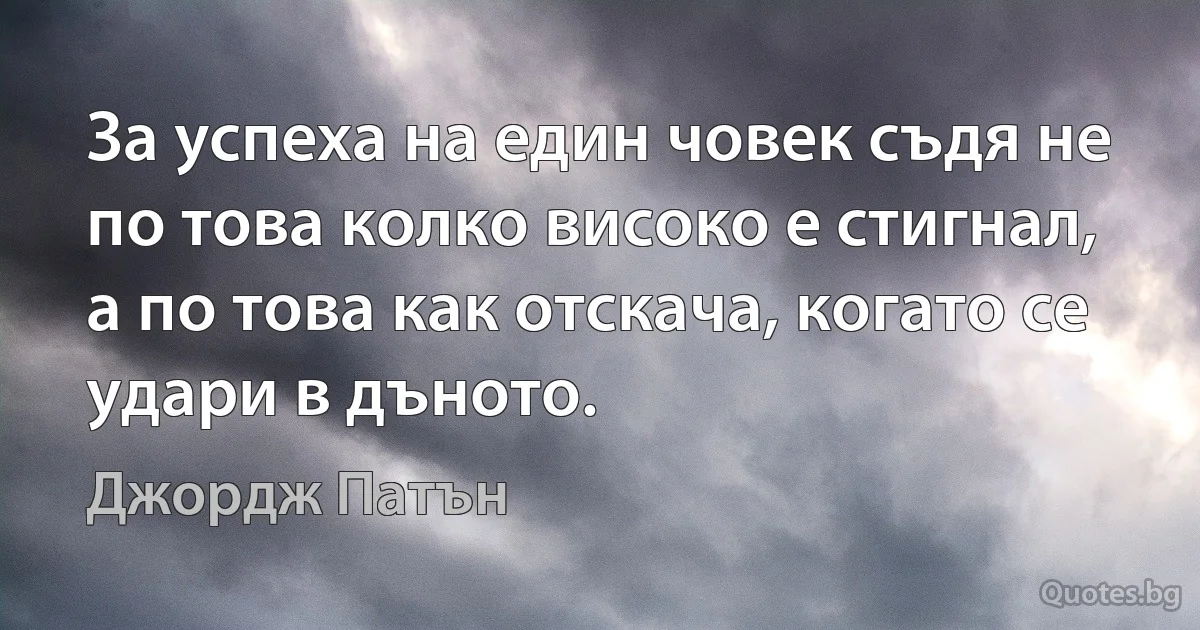 За успеха на един човек съдя не по това колко високо е стигнал, а по това как отскача, когато се удари в дъното. (Джордж Патън)