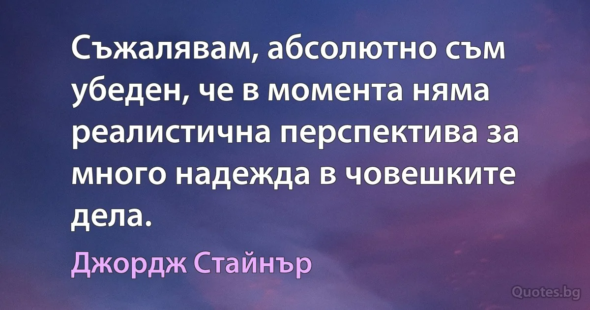 Съжалявам, абсолютно съм убеден, че в момента няма реалистична перспектива за много надежда в човешките дела. (Джордж Стайнър)