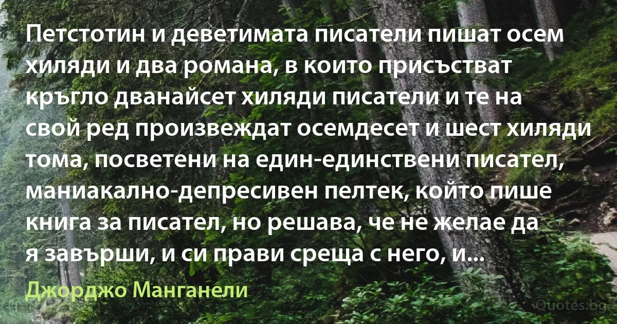 Петстотин и деветимата писатели пишат осем хиляди и два романа, в които присъстват кръгло дванайсет хиляди писатели и те на свой ред произвеждат осемдесет и шест хиляди тома, посветени на един-единствени писател, маниакално-депресивен пелтек, който пише книга за писател, но решава, че не желае да я завърши, и си прави среща с него, и... (Джорджо Манганели)