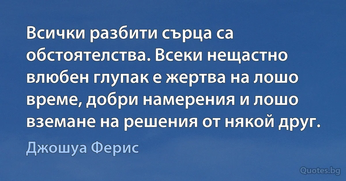 Всички разбити сърца са обстоятелства. Всеки нещастно влюбен глупак е жертва на лошо време, добри намерения и лошо вземане на решения от някой друг. (Джошуа Ферис)