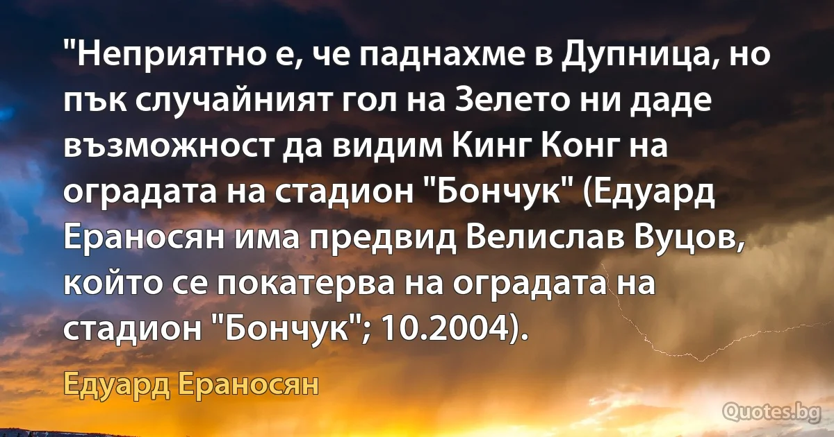 "Неприятно е, че паднахме в Дупница, но пък случайният гол на Зелето ни даде възможност да видим Кинг Конг на оградата на стадион "Бончук" (Едуард Ераносян има предвид Велислав Вуцов, който се покатерва на оградата на стадион "Бончук"; 10.2004). (Едуард Ераносян)