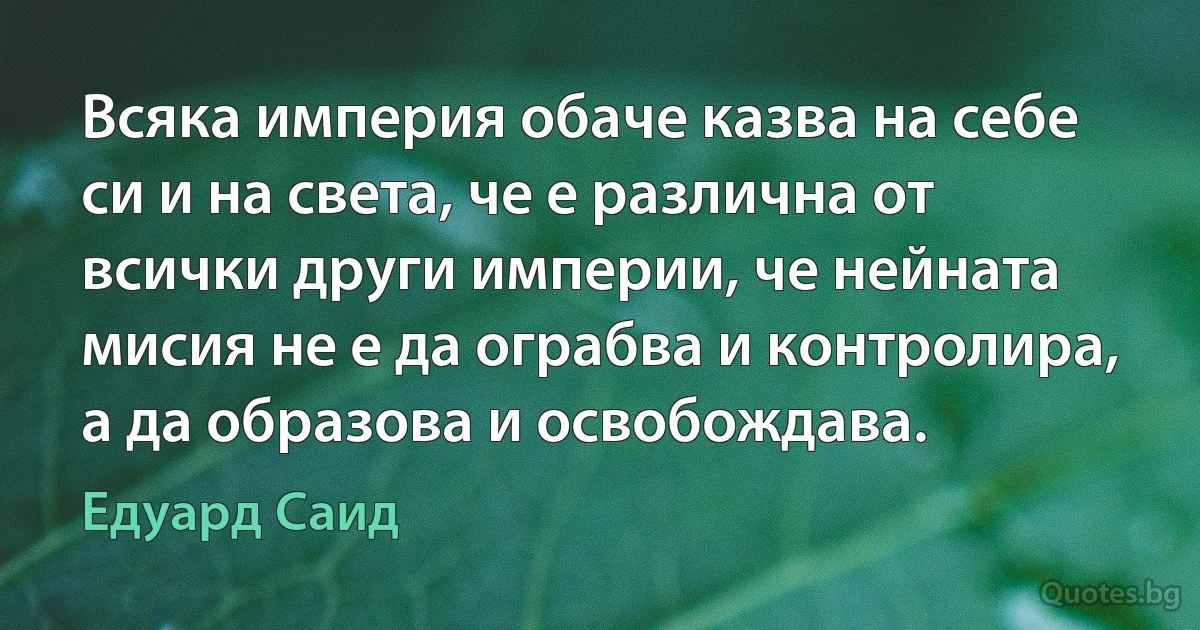 Всяка империя обаче казва на себе си и на света, че е различна от всички други империи, че нейната мисия не е да ограбва и контролира, а да образова и освобождава. (Едуард Саид)