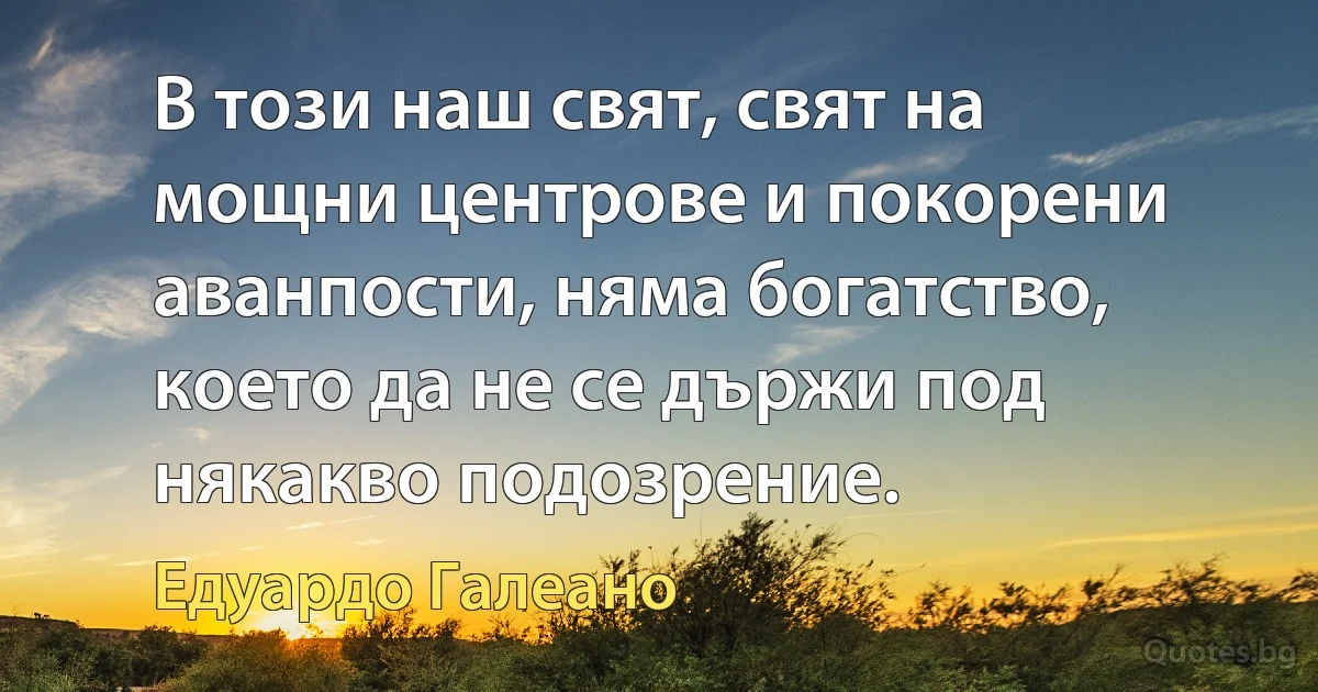 В този наш свят, свят на мощни центрове и покорени аванпости, няма богатство, което да не се държи под някакво подозрение. (Едуардо Галеано)