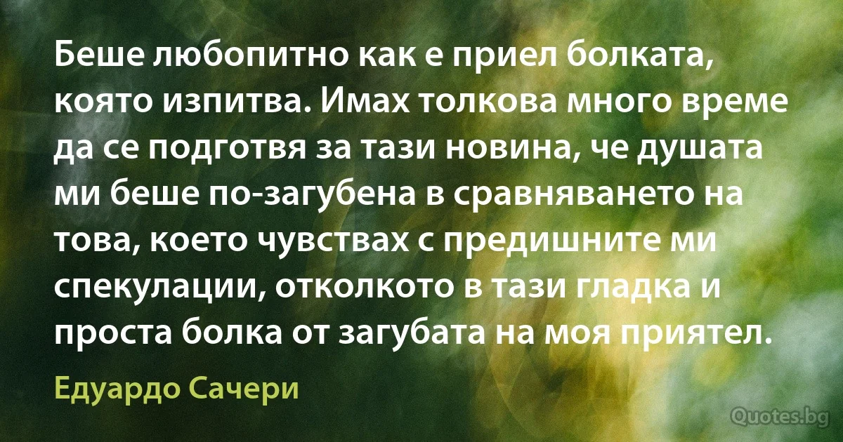 Беше любопитно как е приел болката, която изпитва. Имах толкова много време да се подготвя за тази новина, че душата ми беше по-загубена в сравняването на това, което чувствах с предишните ми спекулации, отколкото в тази гладка и проста болка от загубата на моя приятел. (Едуардо Сачери)