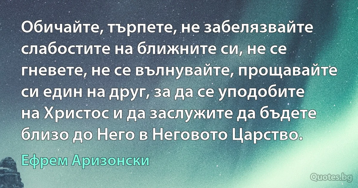 Обичайте, търпете, не забелязвайте слабостите на ближните си, не се гневете, не се вълнувайте, прощавайте си един на друг, за да се уподобите на Христос и да заслужите да бъдете близо до Него в Неговото Царство. (Ефрем Аризонски)