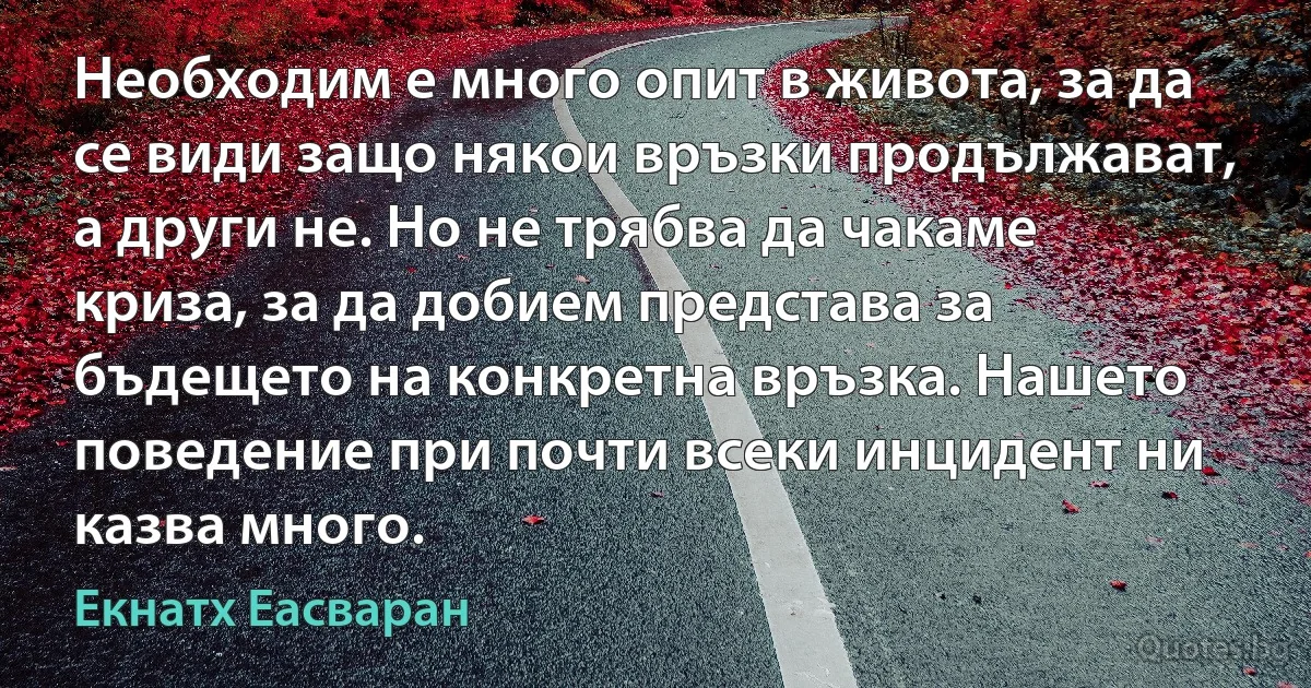 Необходим е много опит в живота, за да се види защо някои връзки продължават, а други не. Но не трябва да чакаме криза, за да добием представа за бъдещето на конкретна връзка. Нашето поведение при почти всеки инцидент ни казва много. (Екнатх Еасваран)