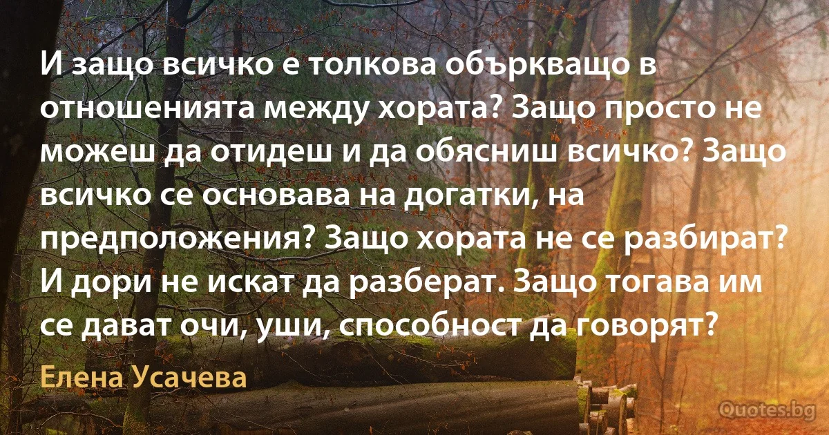 И защо всичко е толкова объркващо в отношенията между хората? Защо просто не можеш да отидеш и да обясниш всичко? Защо всичко се основава на догатки, на предположения? Защо хората не се разбират? И дори не искат да разберат. Защо тогава им се дават очи, уши, способност да говорят? (Елена Усачева)