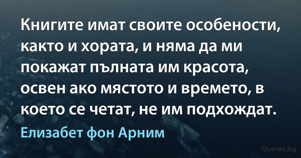 Книгите имат своите особености, както и хората, и няма да ми покажат пълната им красота, освен ако мястото и времето, в което се четат, не им подхождат. (Елизабет фон Арним)