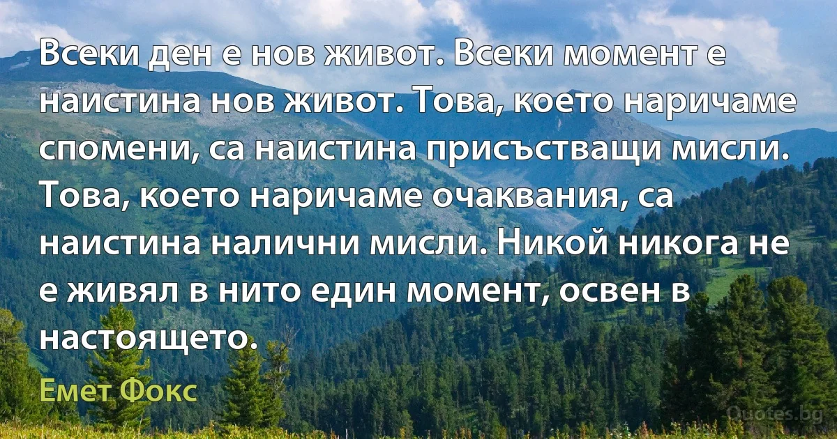 Всеки ден е нов живот. Всеки момент е наистина нов живот. Това, което наричаме спомени, са наистина присъстващи мисли. Това, което наричаме очаквания, са наистина налични мисли. Никой никога не е живял в нито един момент, освен в настоящето. (Емет Фокс)