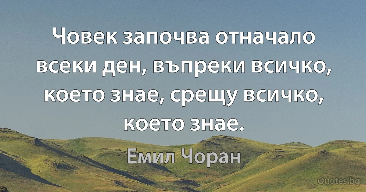 Човек започва отначало всеки ден, въпреки всичко, което знае, срещу всичко, което знае. (Емил Чоран)