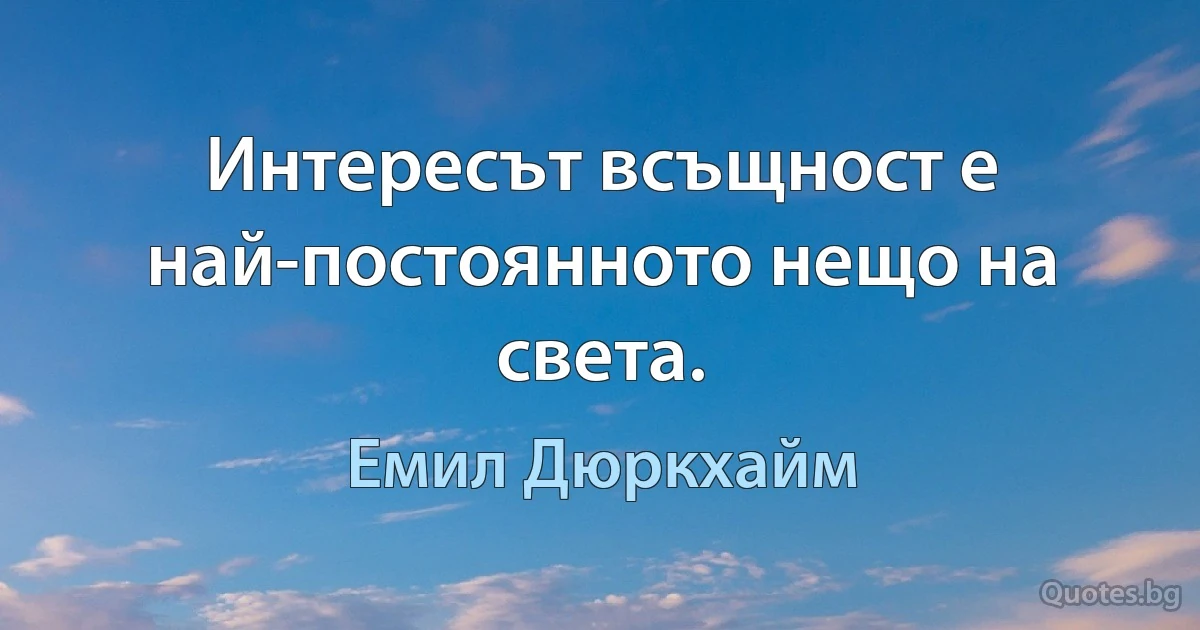 Интересът всъщност е най-постоянното нещо на света. (Емил Дюркхайм)