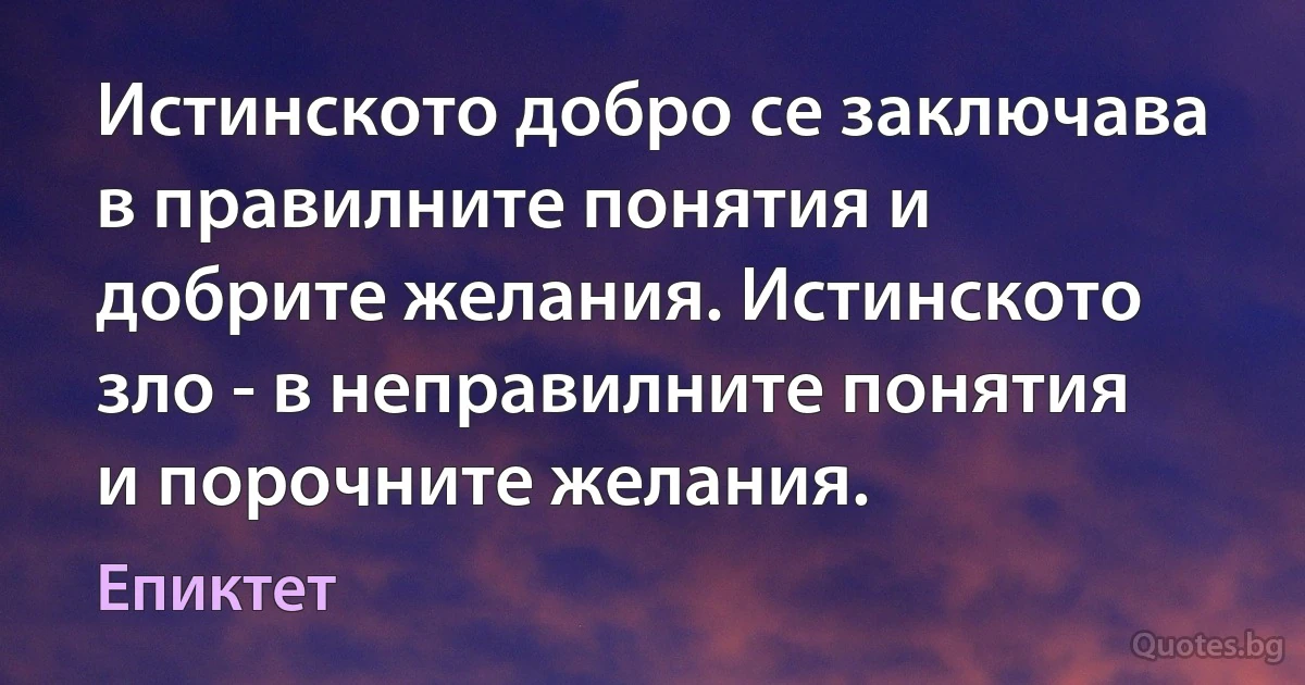 Истинското добро се заключава в правилните понятия и добрите желания. Истинското зло - в неправилните понятия и порочните желания. (Епиктет)