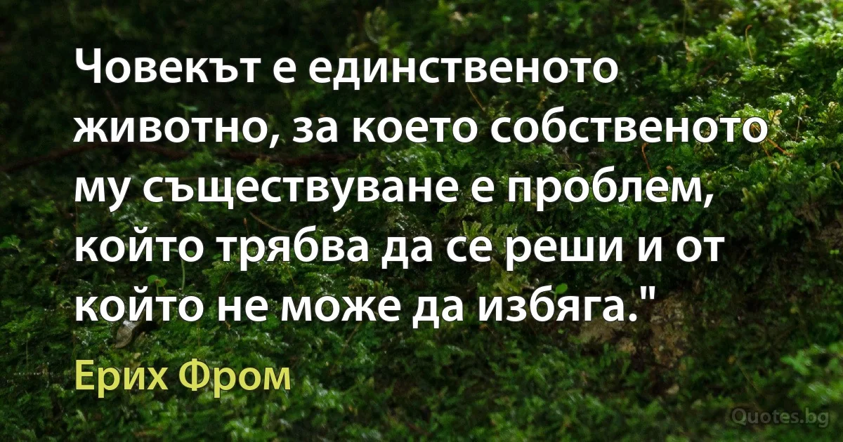 Човекът е единственото животно, за което собственото му съществуване е проблем, който трябва да се реши и от който не може да избяга." (Ерих Фром)