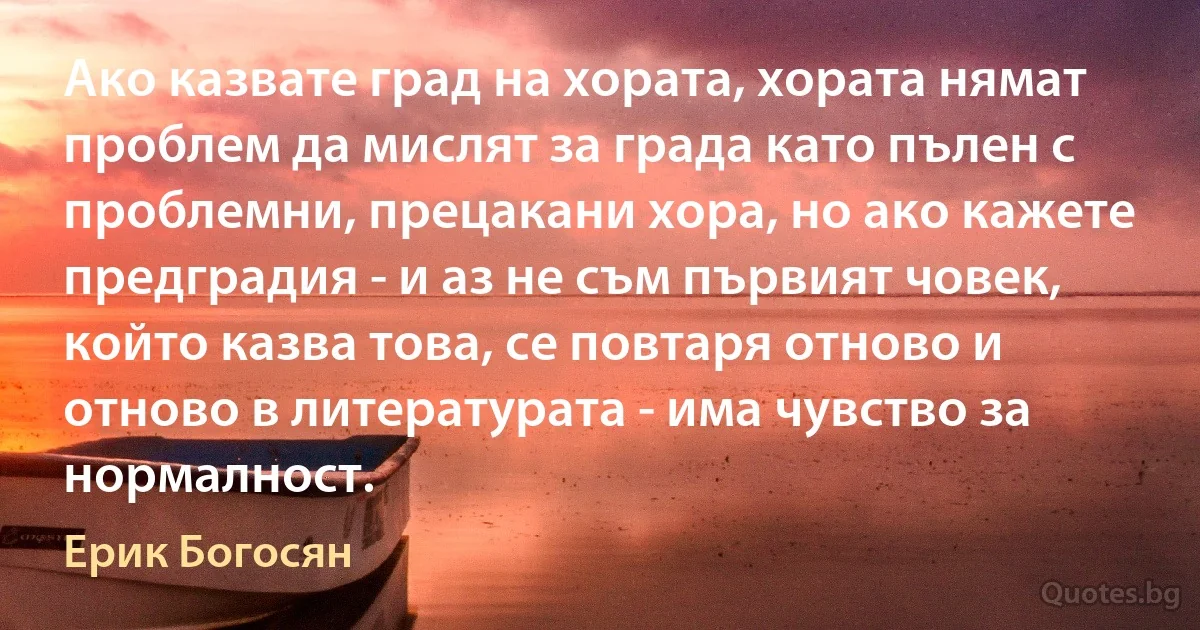 Ако казвате град на хората, хората нямат проблем да мислят за града като пълен с проблемни, прецакани хора, но ако кажете предградия - и аз не съм първият човек, който казва това, се повтаря отново и отново в литературата - има чувство за нормалност. (Ерик Богосян)