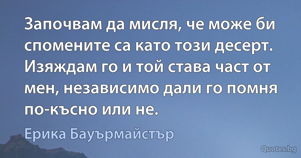 Започвам да мисля, че може би спомените са като този десерт. Изяждам го и той става част от мен, независимо дали го помня по-късно или не. (Ерика Бауърмайстър)