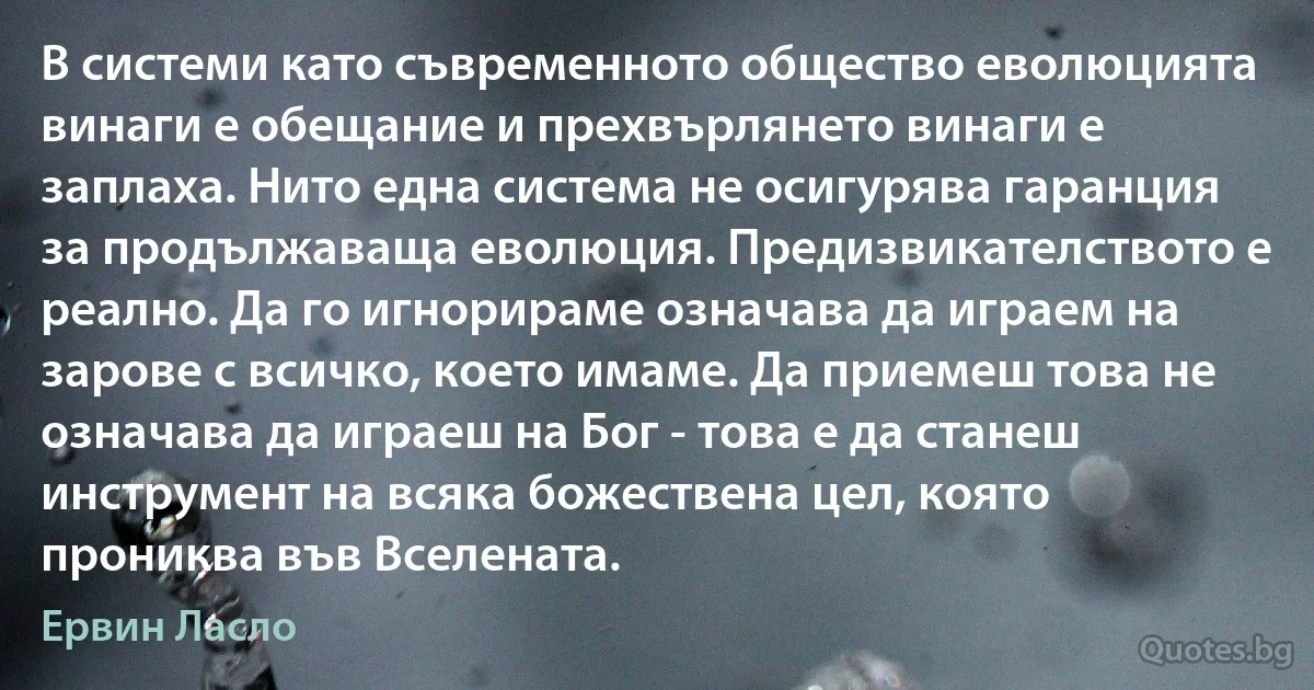 В системи като съвременното общество еволюцията винаги е обещание и прехвърлянето винаги е заплаха. Нито една система не осигурява гаранция за продължаваща еволюция. Предизвикателството е реално. Да го игнорираме означава да играем на зарове с всичко, което имаме. Да приемеш това не означава да играеш на Бог - това е да станеш инструмент на всяка божествена цел, която прониква във Вселената. (Ервин Ласло)