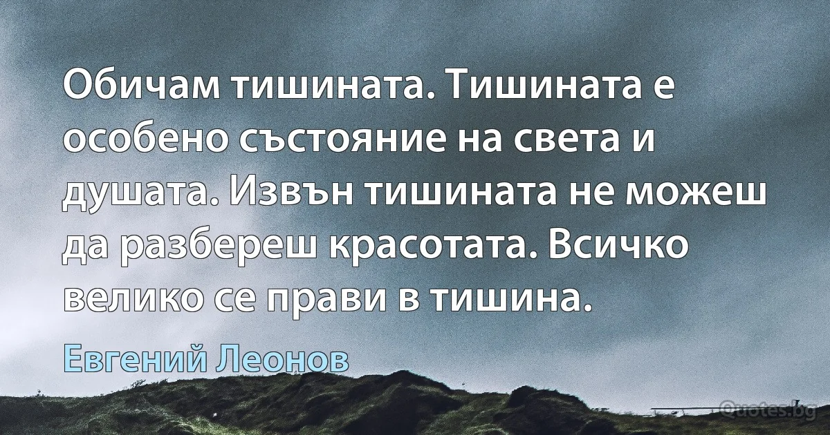 Обичам тишината. Тишината е особено състояние на света и душата. Извън тишината не можеш да разбереш красотата. Всичко велико се прави в тишина. (Евгений Леонов)