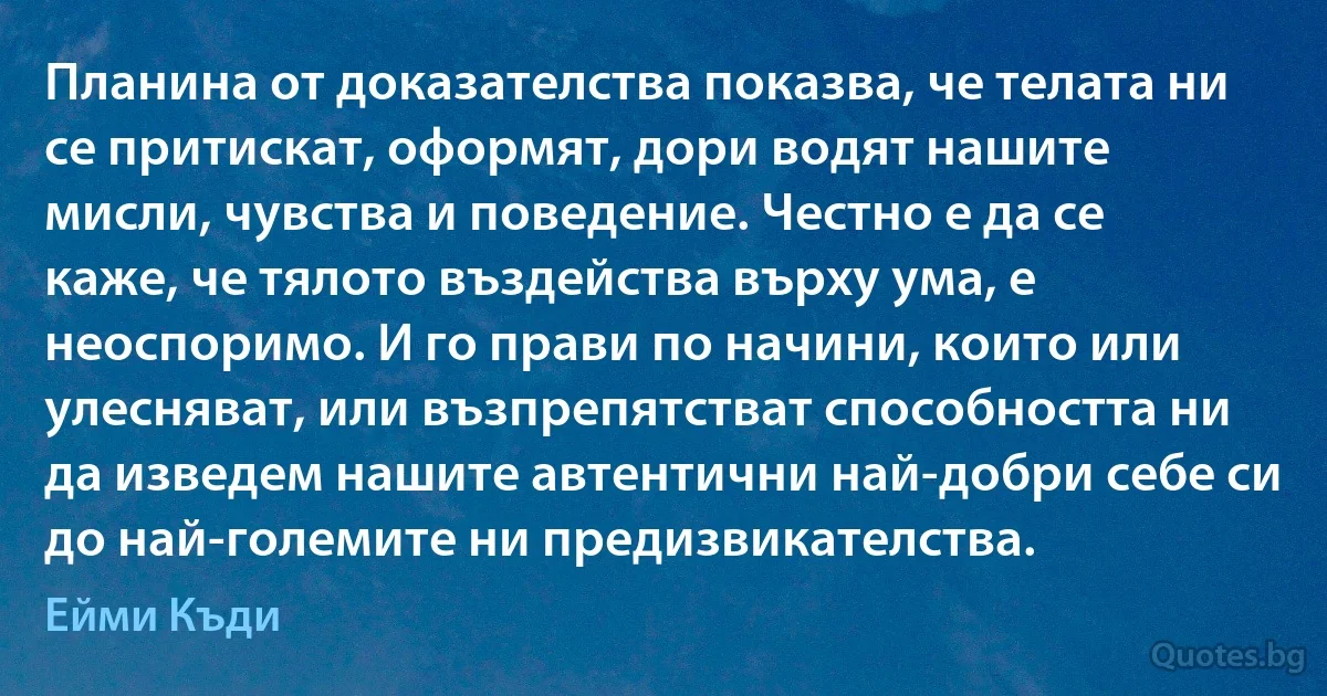 Планина от доказателства показва, че телата ни се притискат, оформят, дори водят нашите мисли, чувства и поведение. Честно е да се каже, че тялото въздейства върху ума, е неоспоримо. И го прави по начини, които или улесняват, или възпрепятстват способността ни да изведем нашите автентични най-добри себе си до най-големите ни предизвикателства. (Ейми Къди)