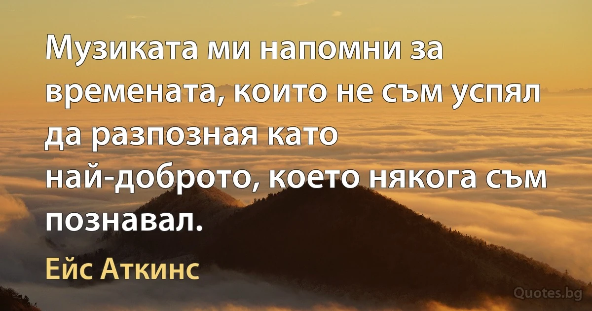 Музиката ми напомни за времената, които не съм успял да разпозная като най-доброто, което някога съм познавал. (Ейс Аткинс)