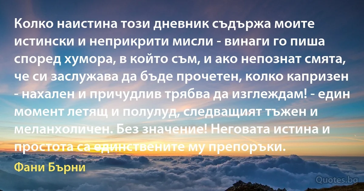 Колко наистина този дневник съдържа моите истински и неприкрити мисли - винаги го пиша според хумора, в който съм, и ако непознат смята, че си заслужава да бъде прочетен, колко капризен - нахален и причудлив трябва да изглеждам! - един момент летящ и полулуд, следващият тъжен и меланхоличен. Без значение! Неговата истина и простота са единствените му препоръки. (Фани Бърни)