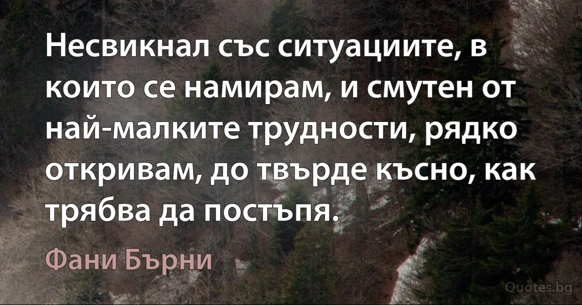 Несвикнал със ситуациите, в които се намирам, и смутен от най-малките трудности, рядко откривам, до твърде късно, как трябва да постъпя. (Фани Бърни)