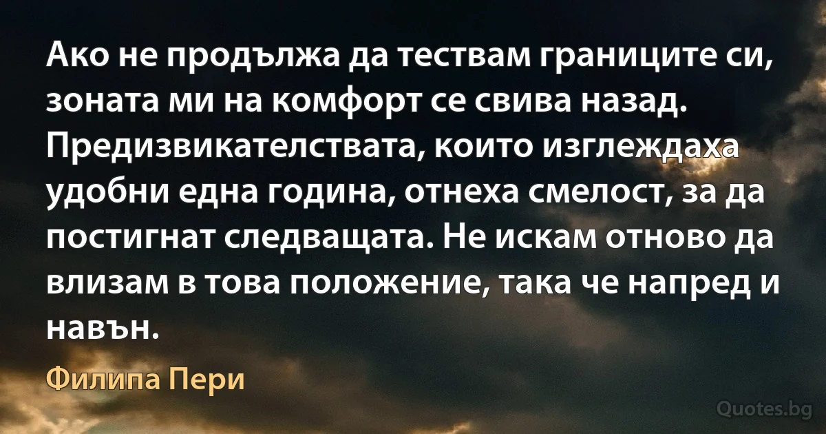 Ако не продължа да тествам границите си, зоната ми на комфорт се свива назад. Предизвикателствата, които изглеждаха удобни една година, отнеха смелост, за да постигнат следващата. Не искам отново да влизам в това положение, така че напред и навън. (Филипа Пери)