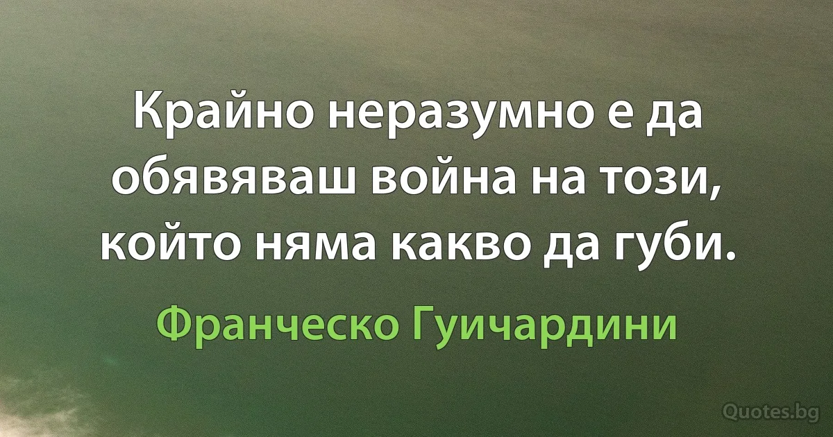 Крайно неразумно е да обявяваш война на този, който няма какво да губи. (Франческо Гуичардини)